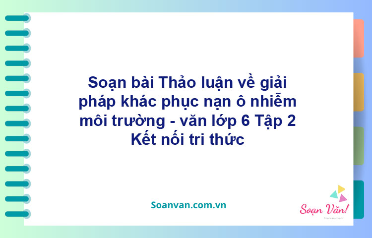 Soạn bài Thảo luận về giải pháp khắc phục nạn ô nhiễm môi trường – Kết nối tri thức Văn 6