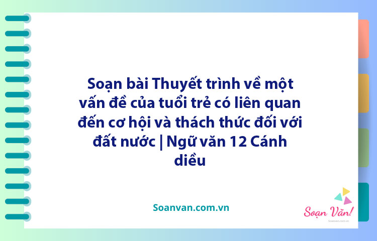 Soạn bài Thuyết trình về một vấn đề của tuổi trẻ có liên quan đến cơ hội và thách thức đối với đất nước | Ngữ văn 12 Cánh diều