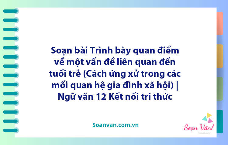 Soạn bài Trình bày quan điểm về một vấn đề liên quan đến tuổi trẻ (Cách ứng xử trong các mối quan hệ gia đình, xã hội) | Ngữ văn 12 Kết nối tri thức