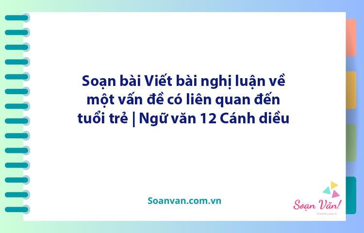 Soạn bài Viết bài nghị luận về một vấn đề có liên quan đến tuổi trẻ | Ngữ văn 12 Cánh diều