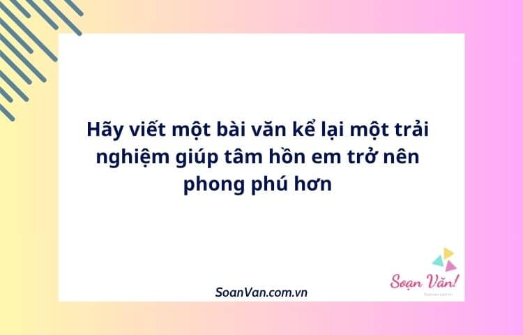 Hãy viết một bài văn kể lại một trải nghiệm giúp tâm hồn em trở nên phong phú hơn