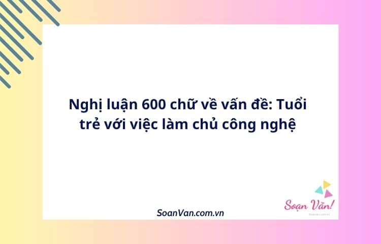 Nghị luận 600 chữ về vấn đề: Tuổi trẻ với việc làm chủ công nghệ