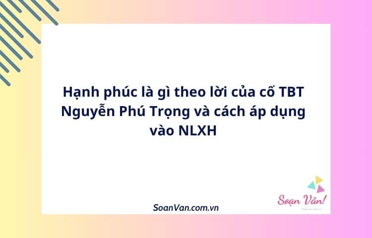 Hạnh phúc là gì theo lời của cố TBT Nguyễn Phú Trọng và cách áp dụng vào NLXH